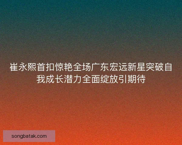 崔永熙首扣惊艳全场广东宏远新星突破自我成长潜力全面绽放引期待