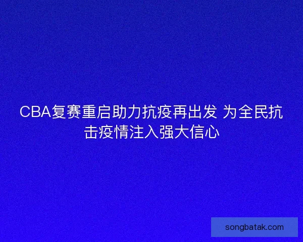 CBA复赛重启助力抗疫再出发 为全民抗击疫情注入强大信心