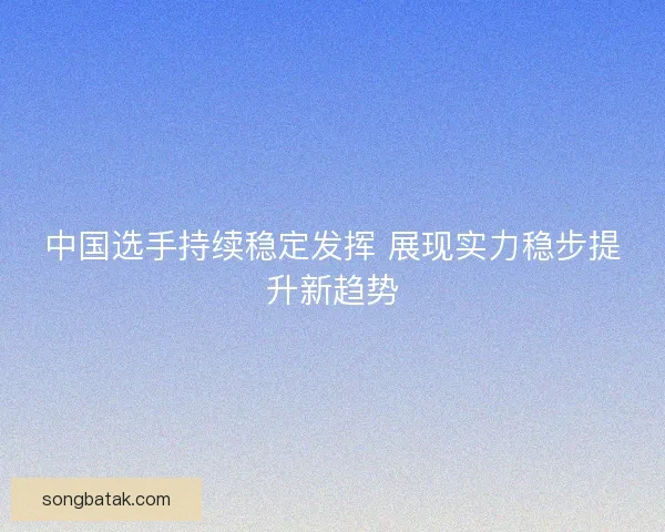 中国选手持续稳定发挥 展现实力稳步提升新趋势