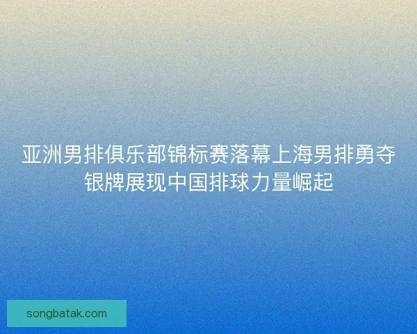 亚洲男排俱乐部锦标赛落幕上海男排勇夺银牌展现中国排球力量崛起
