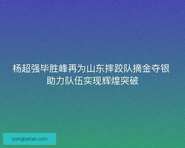 杨超强毕胜峰再为山东摔跤队摘金夺银 助力队伍实现辉煌突破