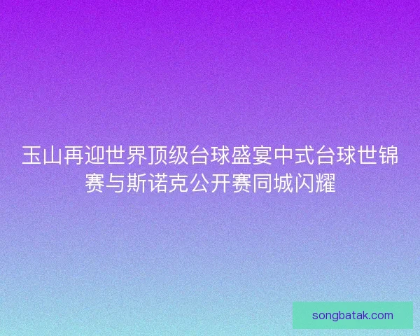 玉山再迎世界顶级台球盛宴中式台球世锦赛与斯诺克公开赛同城闪耀
