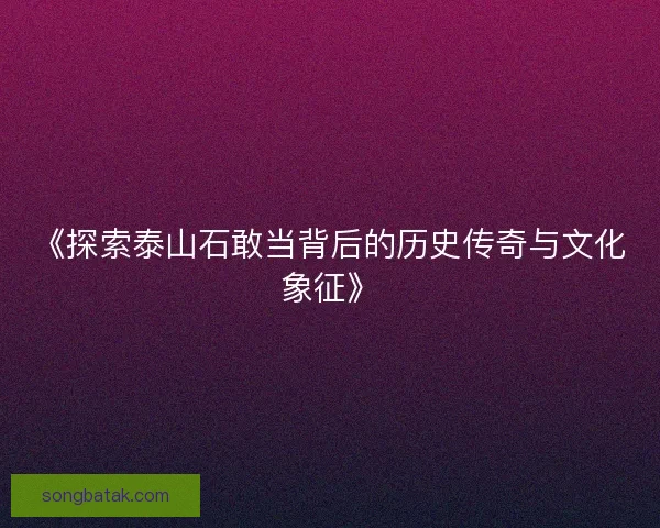 《探索泰山石敢当背后的历史传奇与文化象征》