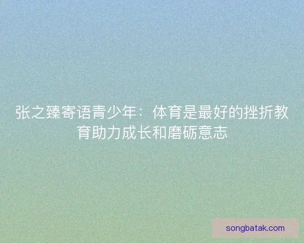张之臻寄语青少年：体育是最好的挫折教育助力成长和磨砺意志