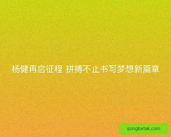杨健再启征程 拼搏不止书写梦想新篇章