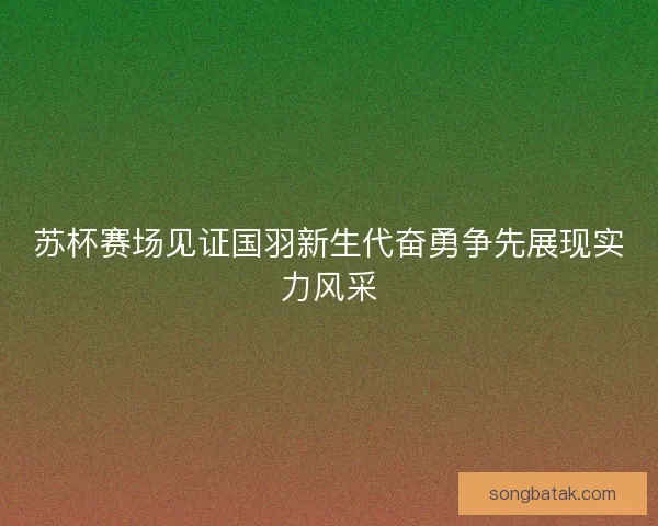 苏杯赛场见证国羽新生代奋勇争先展现实力风采