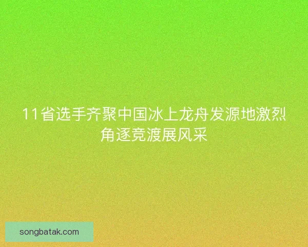 11省选手齐聚中国冰上龙舟发源地激烈角逐竞渡展风采