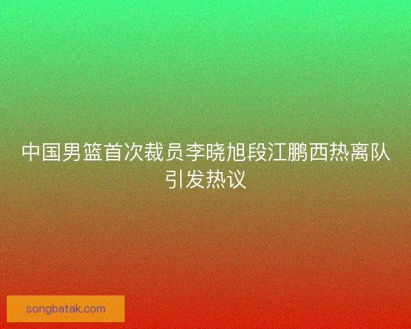 中国男篮首次裁员李晓旭段江鹏西热离队引发热议