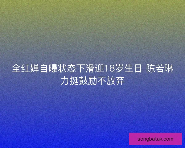 全红婵自曝状态下滑迎18岁生日 陈若琳力挺鼓励不放弃