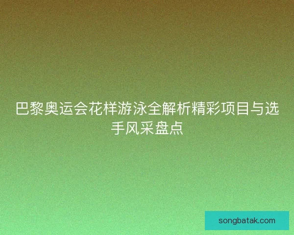 巴黎奥运会花样游泳全解析精彩项目与选手风采盘点