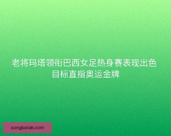 老将玛塔领衔巴西女足热身赛表现出色 目标直指奥运金牌
