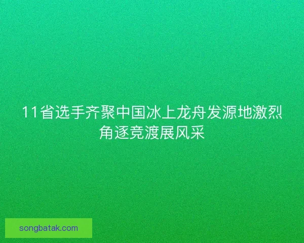 11省选手齐聚中国冰上龙舟发源地激烈角逐竞渡展风采