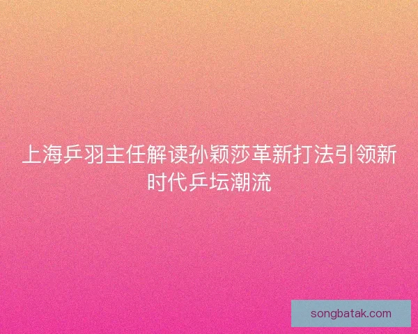 上海乒羽主任解读孙颖莎革新打法引领新时代乒坛潮流
