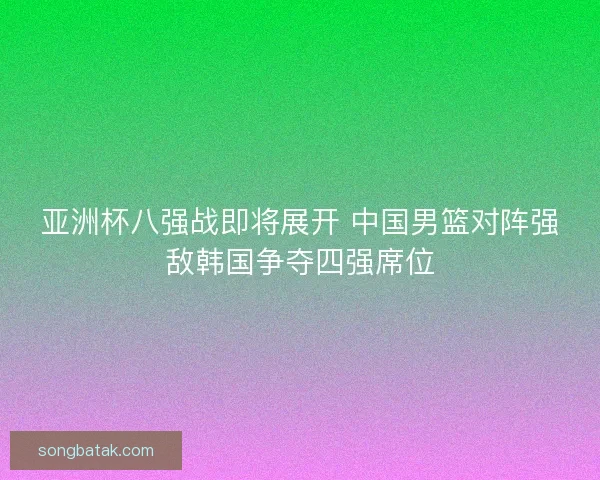 亚洲杯八强战即将展开 中国男篮对阵强敌韩国争夺四强席位