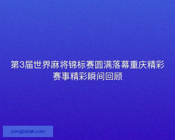 第3届世界麻将锦标赛圆满落幕重庆精彩赛事精彩瞬间回顾